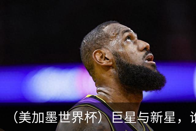 （美加墨世界杯）巨星与新星，谁将加冕北美之夏？